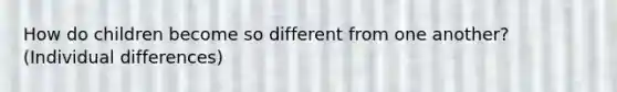 How do children become so different from one another? (Individual differences)