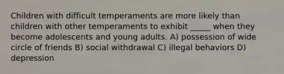 Children with difficult temperaments are more likely than children with other temperaments to exhibit _____ when they become adolescents and young adults. A) possession of wide circle of friends B) social withdrawal C) illegal behaviors D) depression