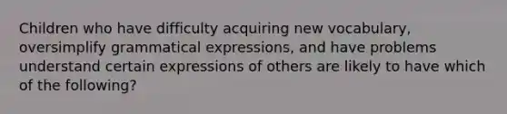 Children who have difficulty acquiring new vocabulary, oversimplify grammatical expressions, and have problems understand certain expressions of others are likely to have which of the following?