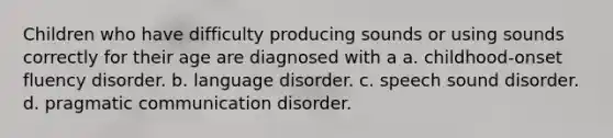 Children who have difficulty producing sounds or using sounds correctly for their age are diagnosed with a a. childhood-onset fluency disorder. b. language disorder. c. speech sound disorder. d. pragmatic communication disorder.