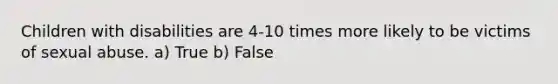 Children with disabilities are 4-10 times more likely to be victims of sexual abuse. a) True b) False