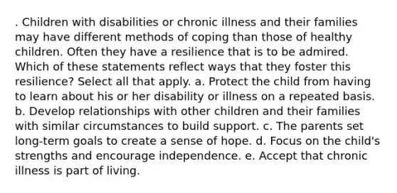 . Children with disabilities or chronic illness and their families may have different methods of coping than those of healthy children. Often they have a resilience that is to be admired. Which of these statements reflect ways that they foster this resilience? Select all that apply. a. Protect the child from having to learn about his or her disability or illness on a repeated basis. b. Develop relationships with other children and their families with similar circumstances to build support. c. The parents set long-term goals to create a sense of hope. d. Focus on the child's strengths and encourage independence. e. Accept that chronic illness is part of living.