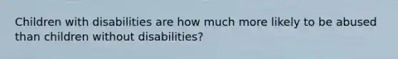 Children with disabilities are how much more likely to be abused than children without disabilities?