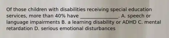 Of those children with disabilities receiving special education services, <a href='https://www.questionai.com/knowledge/keWHlEPx42-more-than' class='anchor-knowledge'>more than</a> 40% have ________________. A. speech or language impairments B. a learning disability or ADHD C. mental retardation D. serious emotional disturbances