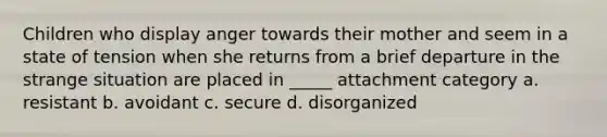 Children who display anger towards their mother and seem in a state of tension when she returns from a brief departure in the strange situation are placed in _____ attachment category a. resistant b. avoidant c. secure d. disorganized