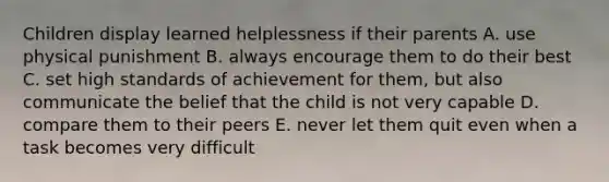 Children display learned helplessness if their parents A. use physical punishment B. always encourage them to do their best C. set high standards of achievement for them, but also communicate the belief that the child is not very capable D. compare them to their peers E. never let them quit even when a task becomes very difficult