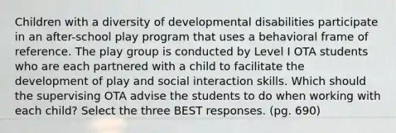 Children with a diversity of developmental disabilities participate in an after-school play program that uses a behavioral frame of reference. The play group is conducted by Level I OTA students who are each partnered with a child to facilitate the development of play and social interaction skills. Which should the supervising OTA advise the students to do when working with each child? Select the three BEST responses. (pg. 690)