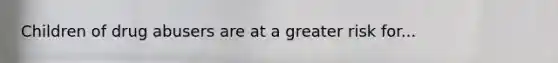 Children of drug abusers are at a greater risk for...