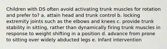 Children with DS often avoid activating trunk muscles for rotation and prefer to? a. attain head and trunk control b. locking extremity joints such as the elbows and knees c. provide trunk stability in sitting, rather than dynamically firing trunk muscles in response to weight shifting in a position d. advance from prone to sitting over widely abducted legs e. Infant intervention