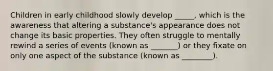 Children in early childhood slowly develop _____, which is the awareness that altering a substance's appearance does not change its basic properties. They often struggle to mentally rewind a series of events (known as _______) or they fixate on only one aspect of the substance (known as ________).