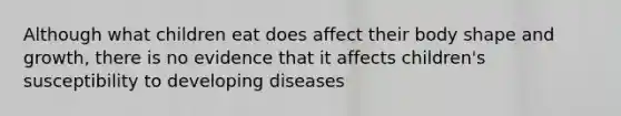 Although what children eat does affect their body shape and growth, there is no evidence that it affects children's susceptibility to developing diseases