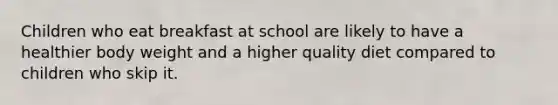 Children who eat breakfast at school are likely to have a healthier body weight and a higher quality diet compared to children who skip it.