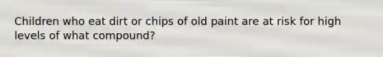Children who eat dirt or chips of old paint are at risk for high levels of what compound?