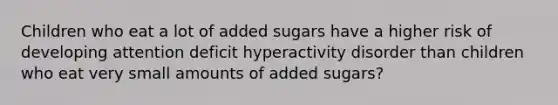 Children who eat a lot of added sugars have a higher risk of developing attention deficit hyperactivity disorder than children who eat very small amounts of added sugars?