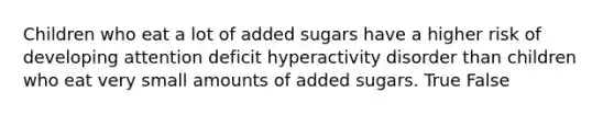 Children who eat a lot of added sugars have a higher risk of developing attention deficit hyperactivity disorder than children who eat very small amounts of added sugars. True False