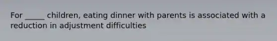 For _____ children, eating dinner with parents is associated with a reduction in adjustment difficulties