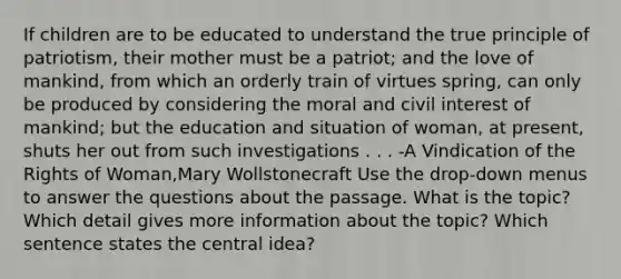 If children are to be educated to understand the true principle of patriotism, their mother must be a patriot; and the love of mankind, from which an orderly train of virtues spring, can only be produced by considering the moral and civil interest of mankind; but the education and situation of woman, at present, shuts her out from such investigations . . . -A Vindication of the Rights of Woman,Mary Wollstonecraft Use the drop-down menus to answer the questions about the passage. What is the topic? Which detail gives more information about the topic? Which sentence states the central idea?