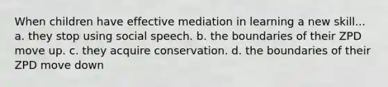 When children have effective mediation in learning a new skill... a. they stop using social speech. b. the boundaries of their ZPD move up. c. they acquire conservation. d. the boundaries of their ZPD move down