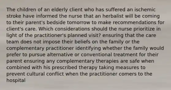 The children of an elderly client who has suffered an ischemic stroke have informed the nurse that an herbalist will be coming to their parent's bedside tomorrow to make recommendations for client's care. Which considerations should the nurse prioritize in light of the practitioner's planned visit? ensuring that the care team does not impose their beliefs on the family or the complementary practitioner identifying whether the family would prefer to pursue alternative or conventional treatment for their parent ensuring any complementary therapies are safe when combined with his prescribed therapy taking measures to prevent cultural conflict when the practitioner comers to the hospital