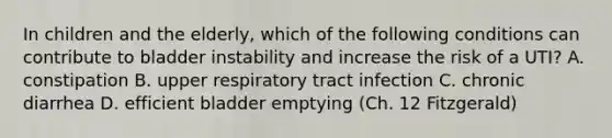 In children and the elderly, which of the following conditions can contribute to bladder instability and increase the risk of a UTI? A. constipation B. upper respiratory tract infection C. chronic diarrhea D. efficient bladder emptying (Ch. 12 Fitzgerald)