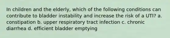 In children and the elderly, which of the following conditions can contribute to bladder instability and increase the risk of a UTI? a. constipation b. upper respiratory tract infection c. chronic diarrhea d. efficient bladder emptying