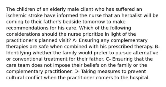 The children of an elderly male client who has suffered an ischemic stroke have informed the nurse that an herbalist will be coming to their father's bedside tomorrow to make recommendations for his care. Which of the following considerations should the nurse prioritize in light of the practitioner's planned visit? A- Ensuring any complementary therapies are safe when combined with his prescribed therapy. B- Identifying whether the family would prefer to pursue alternative or conventional treatment for their father. C- Ensuring that the care team does not impose their beliefs on the family or the complementary practitioner. D- Taking measures to prevent cultural conflict when the practitioner comers to the hospital.