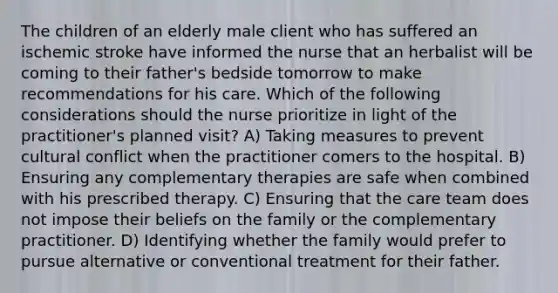 The children of an elderly male client who has suffered an ischemic stroke have informed the nurse that an herbalist will be coming to their father's bedside tomorrow to make recommendations for his care. Which of the following considerations should the nurse prioritize in light of the practitioner's planned visit? A) Taking measures to prevent cultural conflict when the practitioner comers to the hospital. B) Ensuring any complementary therapies are safe when combined with his prescribed therapy. C) Ensuring that the care team does not impose their beliefs on the family or the complementary practitioner. D) Identifying whether the family would prefer to pursue alternative or conventional treatment for their father.