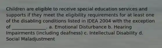 Children are eligible to receive special education services and supports if they meet the eligibility requirements for at least one of the disabling conditions listed in IDEA 2004 with the exception of _______________. a. Emotional Disturbance b. Hearing Impairments (including deafness) c. Intellectual Disability d. Social Maladjustment