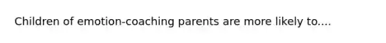 Children of emotion-coaching parents are more likely to....