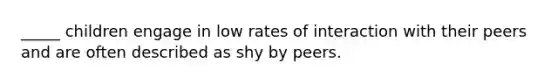 _____ children engage in low rates of interaction with their peers and are often described as shy by peers.