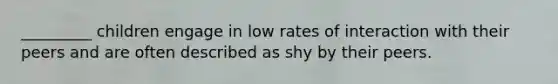 _________ children engage in low rates of interaction with their peers and are often described as shy by their peers.