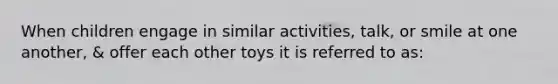 When children engage in similar activities, talk, or smile at one another, & offer each other toys it is referred to as: