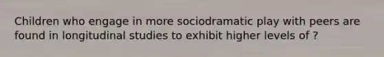 Children who engage in more sociodramatic play with peers are found in longitudinal studies to exhibit higher levels of ?