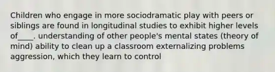 Children who engage in more sociodramatic play with peers or siblings are found in longitudinal studies to exhibit higher levels of____. understanding of other people's mental states (theory of mind) ability to clean up a classroom externalizing problems aggression, which they learn to control