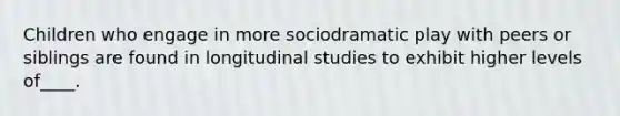 Children who engage in more sociodramatic play with peers or siblings are found in longitudinal studies to exhibit higher levels of____.