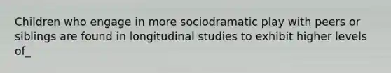 Children who engage in more sociodramatic play with peers or siblings are found in longitudinal studies to exhibit higher levels of_