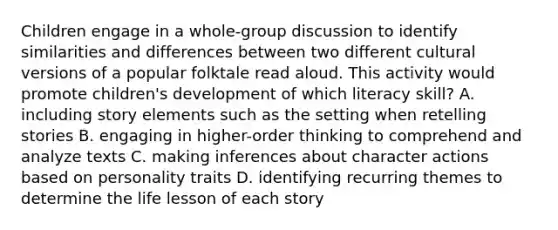 Children engage in a whole-group discussion to identify similarities and differences between two different cultural versions of a popular folktale read aloud. This activity would promote children's development of which literacy skill? A. including story elements such as the setting when retelling stories B. engaging in higher-order thinking to comprehend and analyze texts C. making inferences about character actions based on personality traits D. identifying recurring themes to determine the life lesson of each story