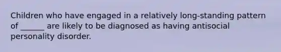 Children who have engaged in a relatively long-standing pattern of ______ are likely to be diagnosed as having antisocial personality disorder.