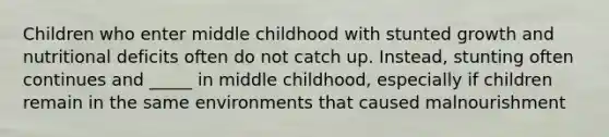 Children who enter middle childhood with stunted growth and nutritional deficits often do not catch up. Instead, stunting often continues and _____ in middle childhood, especially if children remain in the same environments that caused malnourishment