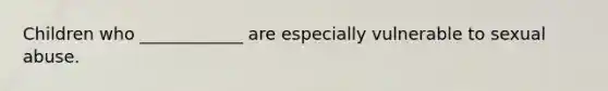 Children who ____________ are especially vulnerable to sexual abuse.