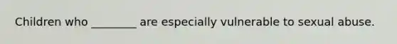 Children who ________ are especially vulnerable to sexual abuse.