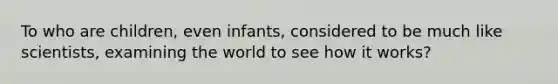 To who are children, even infants, considered to be much like scientists, examining the world to see how it works?