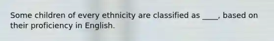 Some children of every ethnicity are classified as ____, based on their proficiency in English.