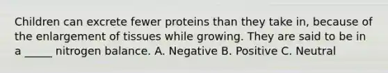 Children can excrete fewer proteins than they take in, because of the enlargement of tissues while growing. They are said to be in a _____ nitrogen balance. A. Negative B. Positive C. Neutral