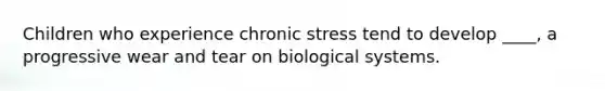 Children who experience chronic stress tend to develop ____, a progressive wear and tear on biological systems.