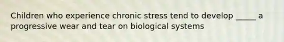 Children who experience chronic stress tend to develop _____ a progressive wear and tear on biological systems