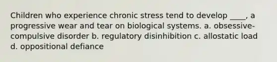 Children who experience chronic stress tend to develop ____, a progressive wear and tear on biological systems. a. obsessive-compulsive disorder b. regulatory disinhibition c. allostatic load d. oppositional defiance