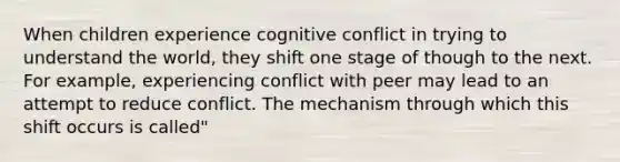 When children experience cognitive conflict in trying to understand the world, they shift one stage of though to the next. For example, experiencing conflict with peer may lead to an attempt to reduce conflict. The mechanism through which this shift occurs is called"