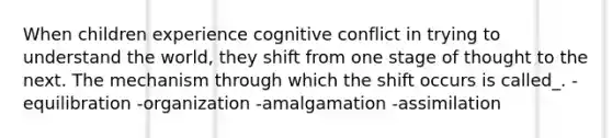 When children experience cognitive conflict in trying to understand the world, they shift from one stage of thought to the next. The mechanism through which the shift occurs is called_. -equilibration -organization -amalgamation -assimilation