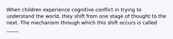 When children experience cognitive conflict in trying to understand the world, they shift from one stage of thought to the next. The mechanism through which this shift occurs is called _____